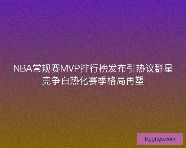 NBA常规赛MVP排行榜发布引热议群星竞争白热化赛季格局再塑