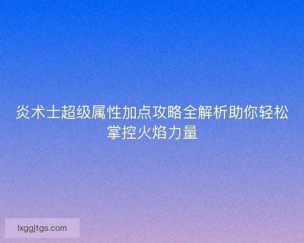 炎术士超级属性加点攻略全解析助你轻松掌控火焰力量
