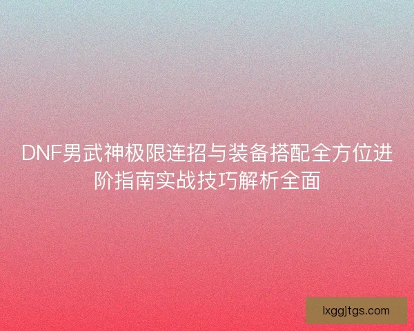 DNF男武神极限连招与装备搭配全方位进阶指南实战技巧解析全面